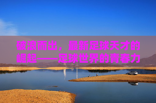 破浪而出，最新足球天才的崛起——足球世界的青春力量与未来图景，破浪而出，最新足球天才的崛起——足球世界的青春力量与未来图景