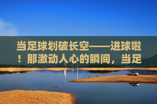 当足球划破长空——进球啦!那激动人心的瞬间,当足球划破长空,进球的激动瞬间