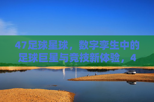 47足球星球，数字孪生中的足球巨星与竞技新体验，47足球星球，数字孪生中的足球巨星与竞技新体验