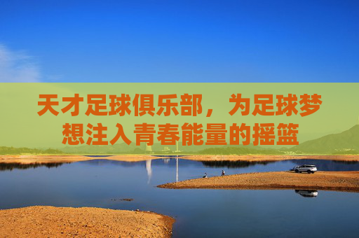 天才足球俱乐部，为足球梦想注入青春能量的摇篮