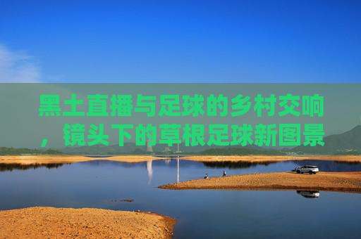 黑土直播与足球的乡村交响，镜头下的草根足球新图景，黑土直播与足球的乡村交响，镜头下的草根足球新图景