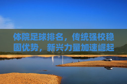 体院足球排名,传统强校稳固优势,新兴力量加速崛起,竞技格局持续演变