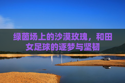 绿茵场上的沙漠玫瑰，和田女足球的逐梦与坚韧