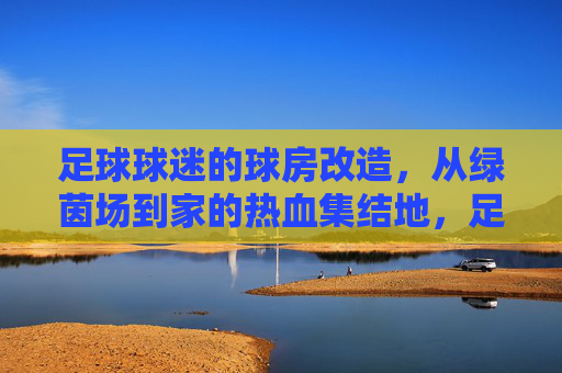 足球球迷的球房改造，从绿茵场到家的热血集结地，足球球迷的球房改造，从绿茵场到家的热血集结地