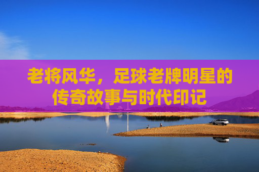 老将风华，足球老牌明星的传奇故事与时代印记