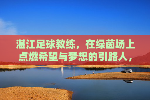 湛江足球教练,在绿茵场上点燃希望与梦想的引路人,湛江足球教练,绿茵场上点燃希望与梦想的引路人
