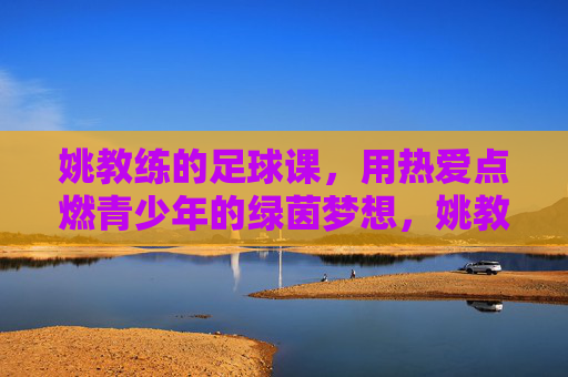 姚教练的足球课,用热爱点燃青少年的绿茵梦想,姚教练的足球课,用热爱点燃青少年的绿茵梦想
