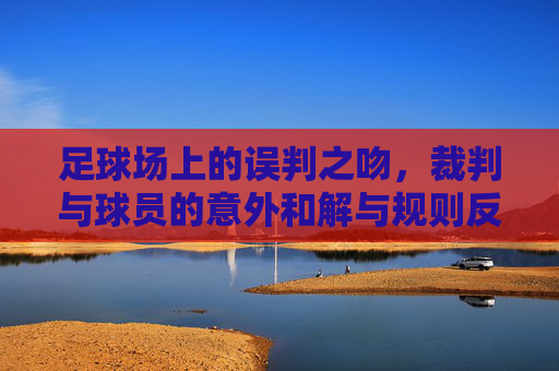 足球场上的误判之吻，裁判与球员的意外和解与规则反思