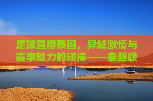 足球直播泰国,异域激情与赛事魅力的碰撞——泰超联赛的线上盛宴,足球直播泰国,异域激情与赛事魅力的碰撞——泰超联赛的线上盛宴
