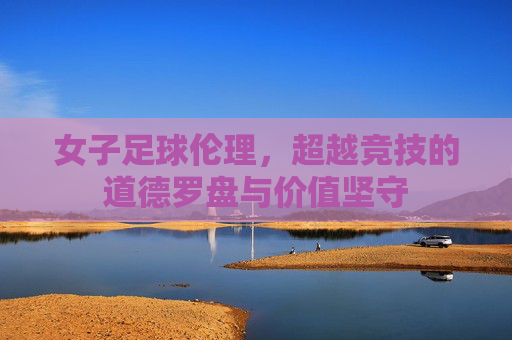 女子足球伦理,超越竞技的道德罗盘与价值坚守