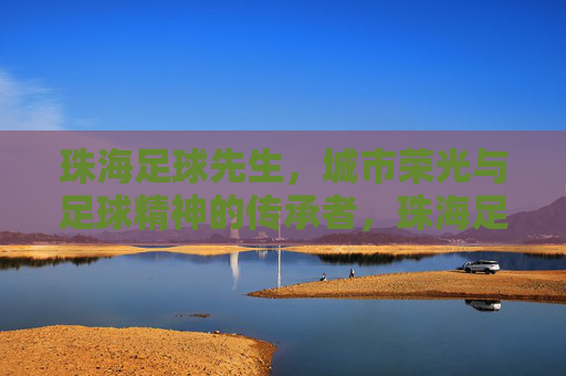 珠海足球先生，城市荣光与足球精神的传承者，珠海足球先生，城市荣光与足球精神的传承者