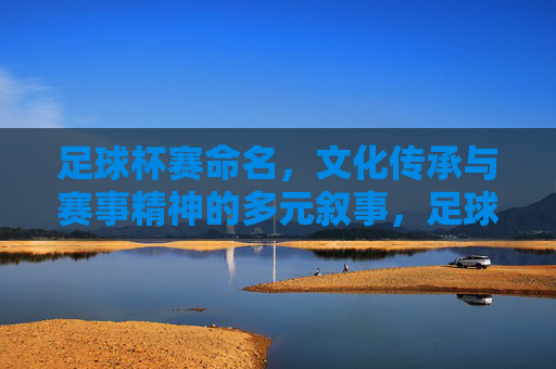 足球杯赛命名,文化传承与赛事精神的多元叙事,足球杯赛命名,文化传承与赛事精神的多元叙事