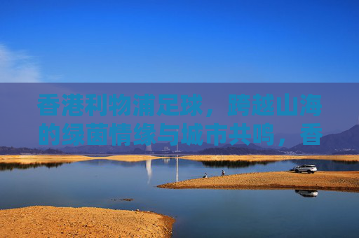 香港利物浦足球，跨越山海的绿茵情缘与城市共鸣，香港利物浦足球，跨越山海的绿茵情缘与城市共鸣
