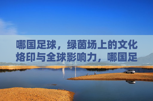 哪国足球，绿茵场上的文化烙印与全球影响力，哪国足球，绿茵场上的文化烙印与全球影响力
