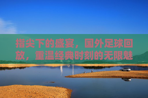 指尖下的盛宴，国外足球回放，重温经典时刻的无限魅力，指尖下的盛宴，国外足球回放，重温经典时刻的无限魅力