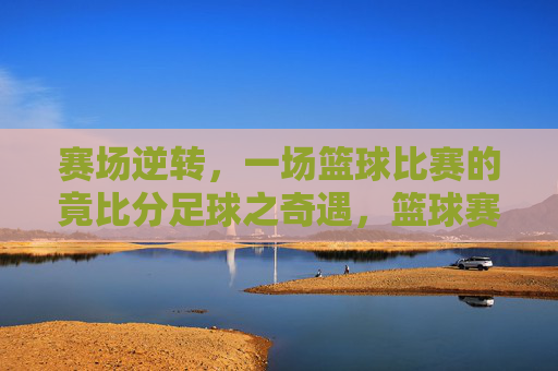赛场逆转,一场篮球比赛的竟比分足球之奇遇,篮球赛场逆转,竟以足球式比分上演奇遇