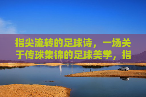 指尖流转的足球诗,一场关于传球集锦的足球美学,指尖流转的足球诗,一场关于传球集锦的足球美学