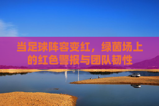 当足球阵容变红,绿茵场上的红色警报与团队韧性