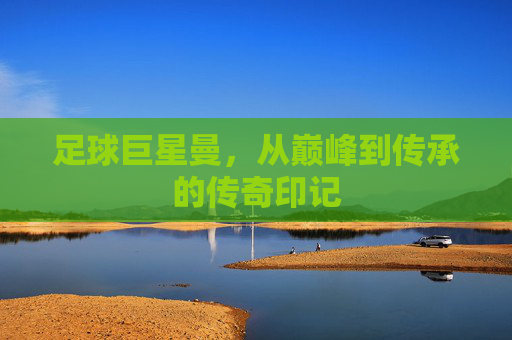 足球巨星曼，从巅峰到传承的传奇印记