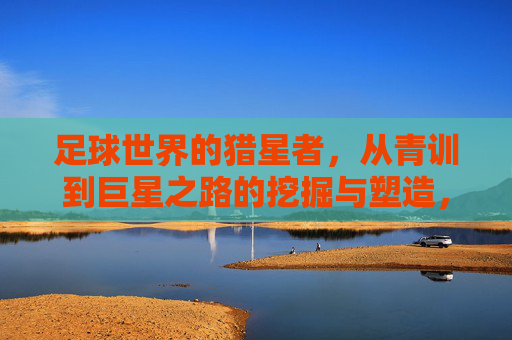 足球世界的猎星者,从青训到巨星之路的挖掘与塑造,足球世界的猎星者,从青训到巨星的挖掘与塑造之路