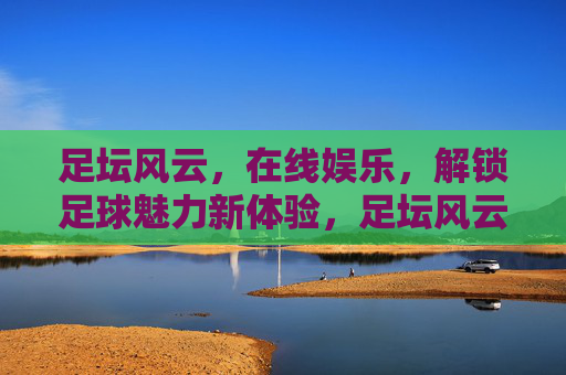 足坛风云，在线娱乐，解锁足球魅力新体验，足坛风云与在线娱乐，解锁足球魅力新体验