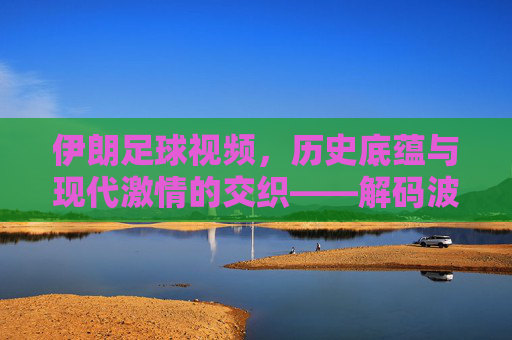 伊朗足球视频，历史底蕴与现代激情的交织——解码波斯足球的精彩瞬间，伊朗足球，历史底蕴与现代激情的交织——解码波斯足球的精彩瞬间