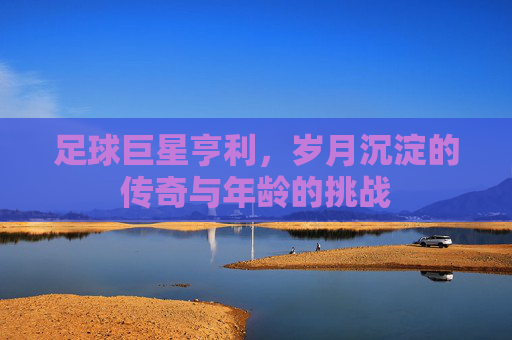 足球巨星亨利，岁月沉淀的传奇与年龄的挑战