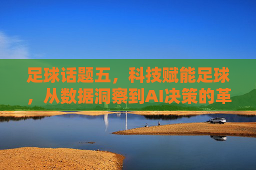 足球话题五，科技赋能足球，从数据洞察到AI决策的革新之路，科技赋能足球，从数据洞察到AI决策的革新之路