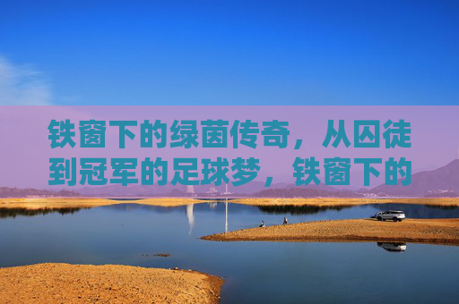 铁窗下的绿茵传奇,从囚徒到冠军的足球梦,铁窗下的绿茵传奇,从囚徒到冠军的足球梦