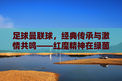 足球曼联球，经典传承与激情共鸣——红魔精神在绿茵场上的永恒回响