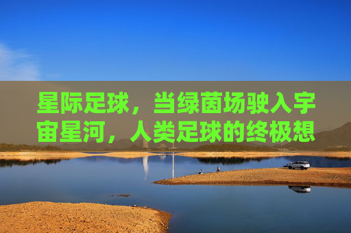 星际足球，当绿茵场驶入宇宙星河，人类足球的终极想象，星际足球，当绿茵场驶入宇宙星河，人类足球的终极想象
