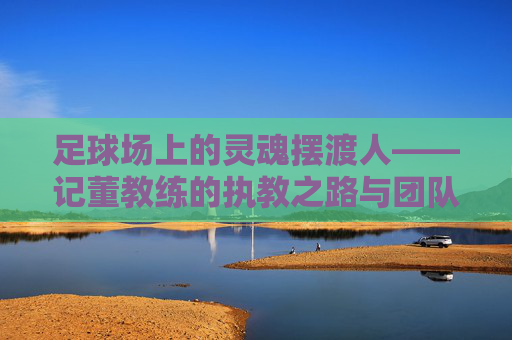 足球场上的灵魂摆渡人——记董教练的执教之路与团队精神，足球场上的灵魂摆渡人——记董教练的执教之路与团队精神