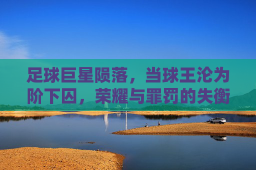 足球巨星陨落,当球王沦为阶下囚,荣耀与罪罚的失衡——以保罗·罗西的黑狱之路为例,足球巨星陨落,荣耀与罪罚的失衡——保罗·罗西的黑狱之路