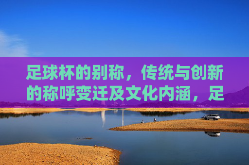 足球杯的别称，传统与创新的称呼变迁及文化内涵，足球杯别称的变迁，传统与创新的文化内涵