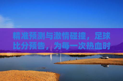 精准预测与激情碰撞，足球比分预告，为每一次热血时刻蓄力