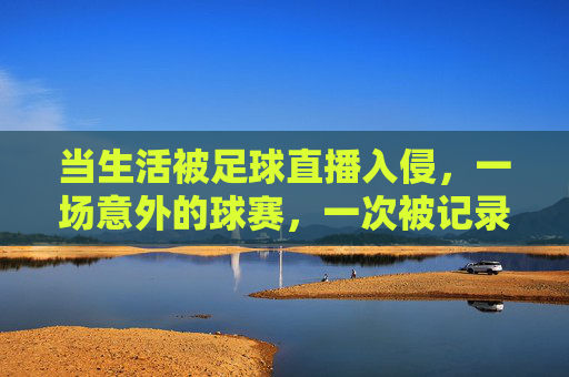 当生活被足球直播入侵,一场意外的球赛,一次被记录的日常,当生活被足球直播入侵,一场意外的球赛,一次被记录的日常