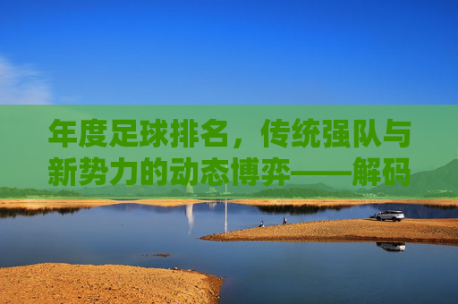年度足球排名,传统强队与新势力的动态博弈——解码排名背后的实力与趋势,年度足球排名,传统强队与新势力的动态博弈——解码排名背后的实力与趋势