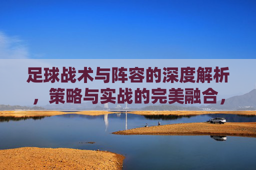 足球战术与阵容的深度解析,策略与实战的完美融合,足球战术与阵容深度解析,策略与实战的完美融合