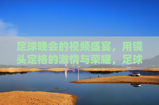 足球晚会的视频盛宴，用镜头定格的激情与荣耀，足球晚会的视频盛宴，用镜头定格的激情与荣耀