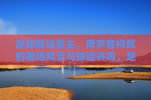 足球解说堂主，用声音构筑的赛场风云与球迷共鸣，足球解说堂主，用声音构筑的赛场风云与球迷共鸣