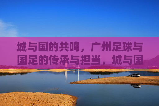 城与国的共鸣，广州足球与国足的传承与担当，城与国的共鸣，广州足球与国足的传承与担当