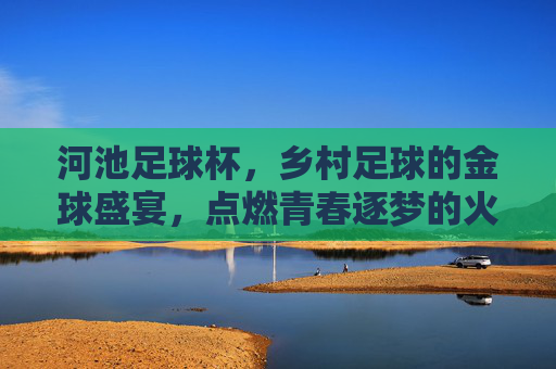 河池足球杯，乡村足球的金球盛宴，点燃青春逐梦的火焰，河池足球杯，乡村足球的金球盛宴，点燃青春逐梦的火焰