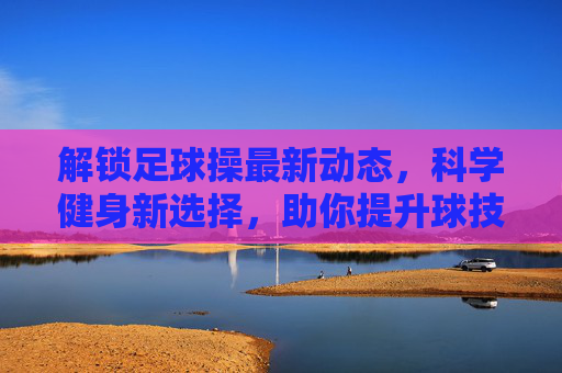 解锁足球操最新动态，科学健身新选择，助你提升球技与体能
