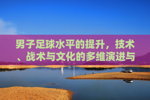男子足球水平的提升，技术、战术与文化的多维演进与挑战，男子足球水平的提升，技术、战术与文化的多维演进与挑战