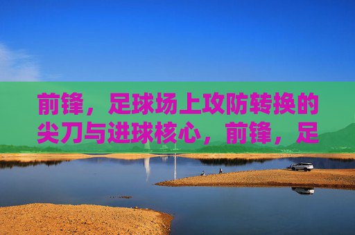 前锋，足球场上攻防转换的尖刀与进球核心，前锋，足球场上攻防转换的尖刀与进球核心