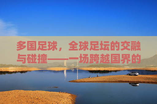 多国足球,全球足坛的交融与碰撞——一场跨越国界的激情盛宴,多国足球,全球足坛的交融与碰撞——一场跨越国界的激情盛宴