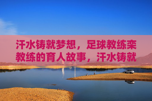汗水铸就梦想，足球教练栾教练的育人故事，汗水铸就梦想，足球教练栾教练的育人故事