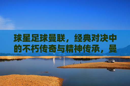 球星足球曼联,经典对决中的不朽传奇与精神传承,曼联经典对决,不朽传奇与精神传承的足球史诗