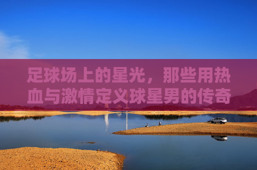 足球场上的星光，那些用热血与激情定义球星男的传奇