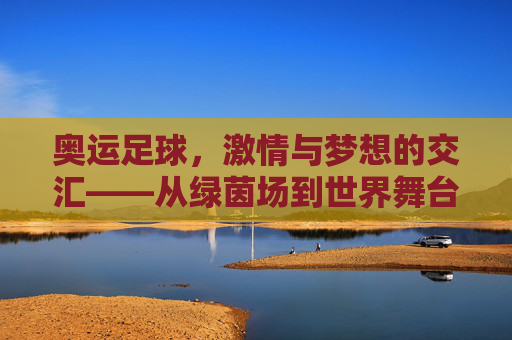 奥运足球,激情与梦想的交汇——从绿茵场到世界舞台的青春赞歌